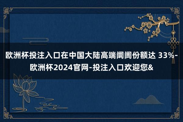 欧洲杯投注入口在中国大陆高端阛阓份额达 33%-欧洲杯2024官网-投注入口欢迎您&