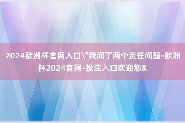 2024欧洲杯官网入口＂我问了两个责任问题-欧洲杯2024官网-投注入口欢迎您&