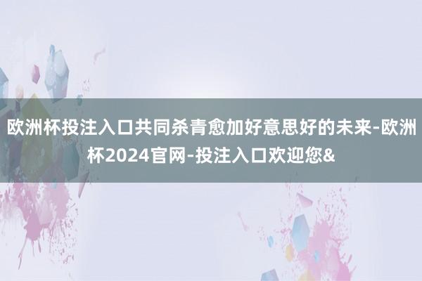 欧洲杯投注入口共同杀青愈加好意思好的未来-欧洲杯2024官网-投注入口欢迎您&
