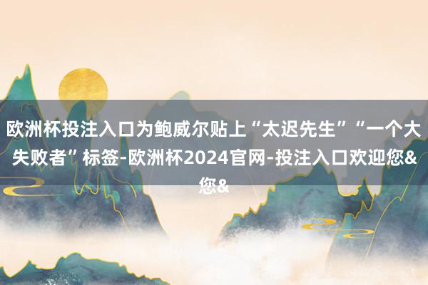 欧洲杯投注入口为鲍威尔贴上“太迟先生”“一个大失败者”标签-欧洲杯2024官网-投注入口欢迎您&