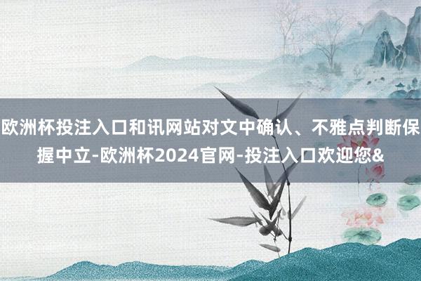 欧洲杯投注入口和讯网站对文中确认、不雅点判断保握中立-欧洲杯2024官网-投注入口欢迎您&