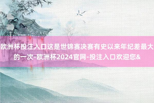 欧洲杯投注入口这是世锦赛决赛有史以来年纪差最大的一次-欧洲杯2024官网-投注入口欢迎您&