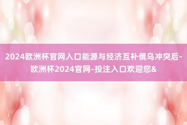 2024欧洲杯官网入口能源与经济互补俄乌冲突后-欧洲杯2024官网-投注入口欢迎您&
