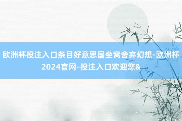 欧洲杯投注入口条目好意思国坐窝舍弃幻想-欧洲杯2024官网-投注入口欢迎您&