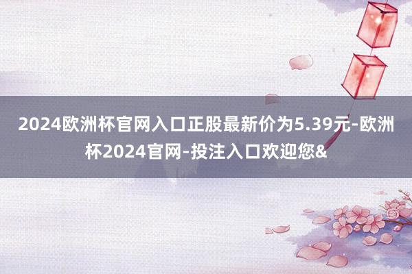 2024欧洲杯官网入口正股最新价为5.39元-欧洲杯2024官网-投注入口欢迎您&