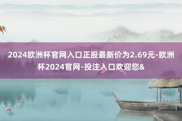 2024欧洲杯官网入口正股最新价为2.69元-欧洲杯2024官网-投注入口欢迎您&