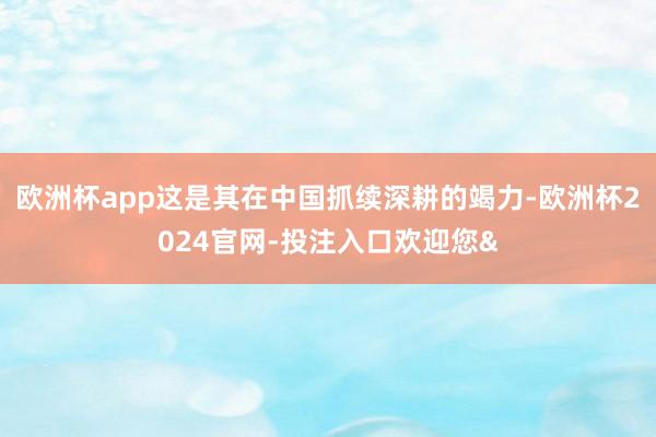 欧洲杯app这是其在中国抓续深耕的竭力-欧洲杯2024官网-投注入口欢迎您&