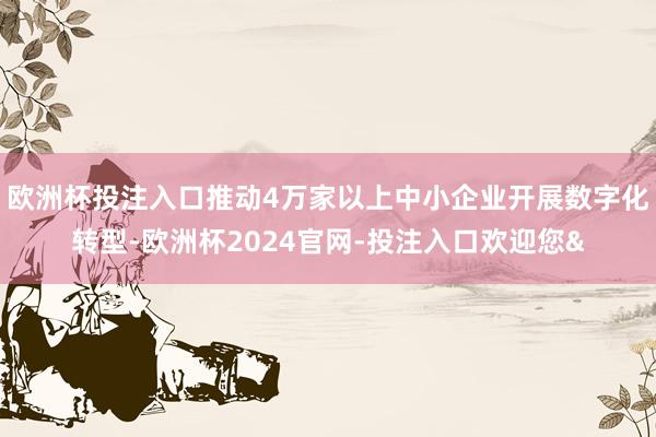 欧洲杯投注入口推动4万家以上中小企业开展数字化转型-欧洲杯2024官网-投注入口欢迎您&