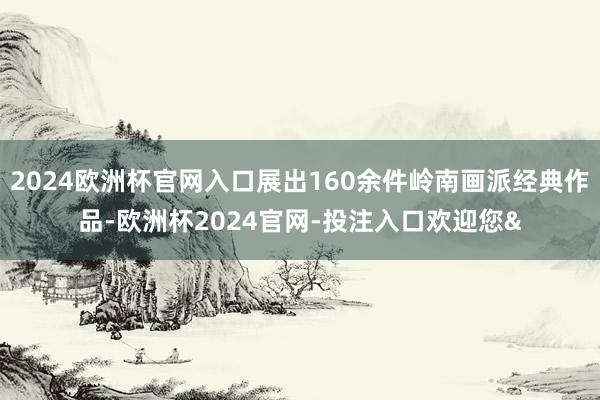 2024欧洲杯官网入口展出160余件岭南画派经典作品-欧洲杯2024官网-投注入口欢迎您&