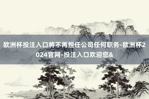 欧洲杯投注入口将不再担任公司任何职务-欧洲杯2024官网-投注入口欢迎您&