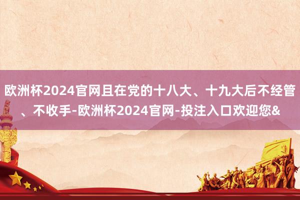 欧洲杯2024官网且在党的十八大、十九大后不经管、不收手-欧洲杯2024官网-投注入口欢迎您&