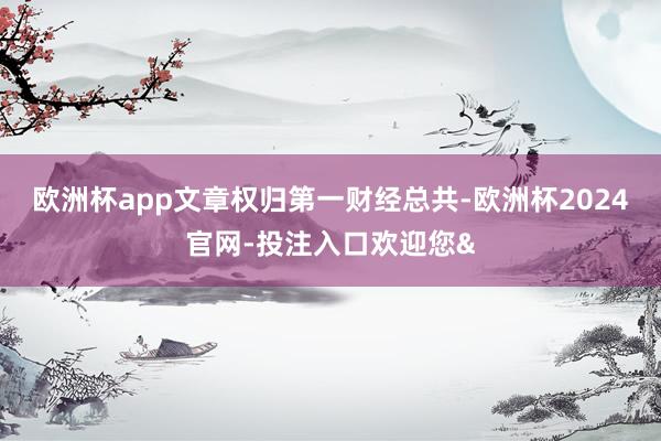 欧洲杯app文章权归第一财经总共-欧洲杯2024官网-投注入口欢迎您&