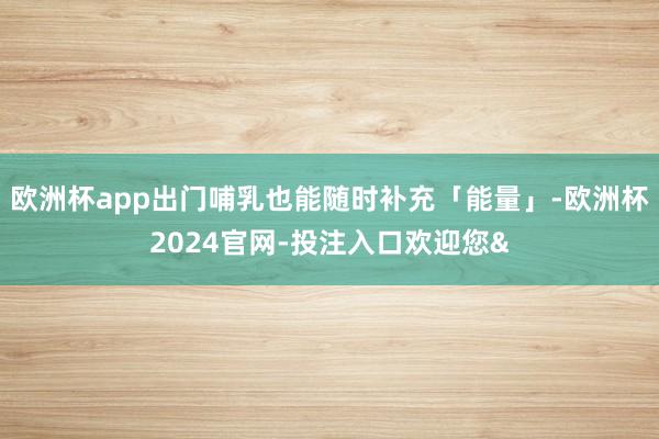 欧洲杯app出门哺乳也能随时补充「能量」-欧洲杯2024官网-投注入口欢迎您&