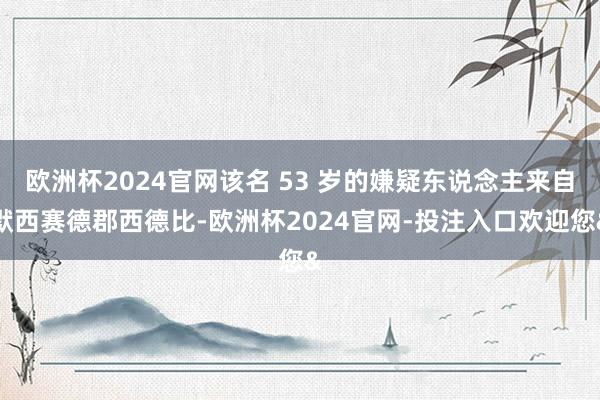 欧洲杯2024官网该名 53 岁的嫌疑东说念主来自默西赛德郡西德比-欧洲杯2024官网-投注入口欢迎您&