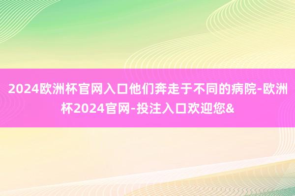 2024欧洲杯官网入口他们奔走于不同的病院-欧洲杯2024官网-投注入口欢迎您&