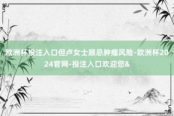 欧洲杯投注入口但卢女士顾忌肿瘤风险-欧洲杯2024官网-投注入口欢迎您&