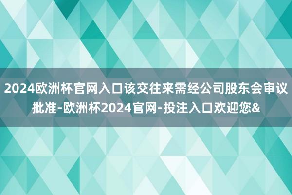 2024欧洲杯官网入口该交往来需经公司股东会审议批准-欧洲杯2024官网-投注入口欢迎您&