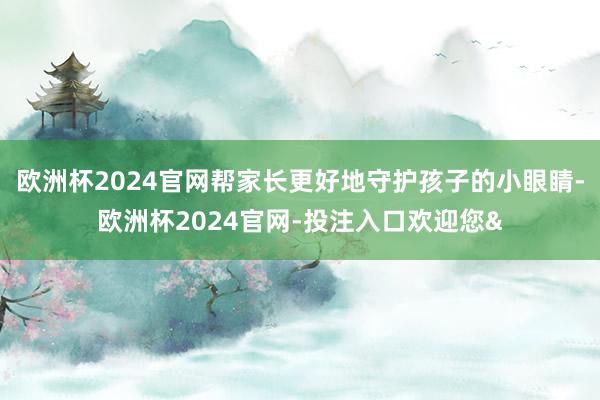欧洲杯2024官网帮家长更好地守护孩子的小眼睛-欧洲杯2024官网-投注入口欢迎您&