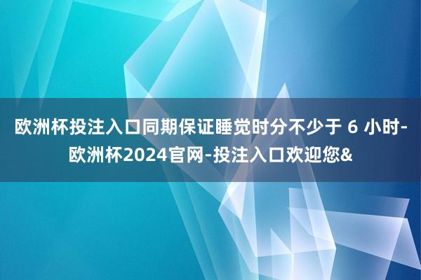 欧洲杯投注入口同期保证睡觉时分不少于 6 小时-欧洲杯2024官网-投注入口欢迎您&