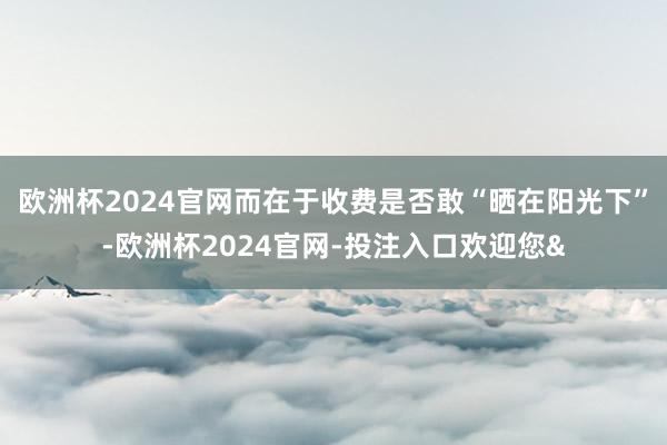 欧洲杯2024官网而在于收费是否敢“晒在阳光下”-欧洲杯2024官网-投注入口欢迎您&