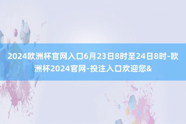 2024欧洲杯官网入口6月23日8时至24日8时-欧洲杯2024官网-投注入口欢迎您&