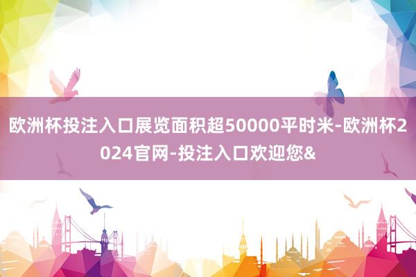 欧洲杯投注入口展览面积超50000平时米-欧洲杯2024官网-投注入口欢迎您&