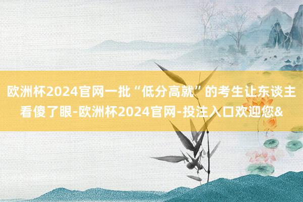 欧洲杯2024官网一批“低分高就”的考生让东谈主看傻了眼-欧洲杯2024官网-投注入口欢迎您&