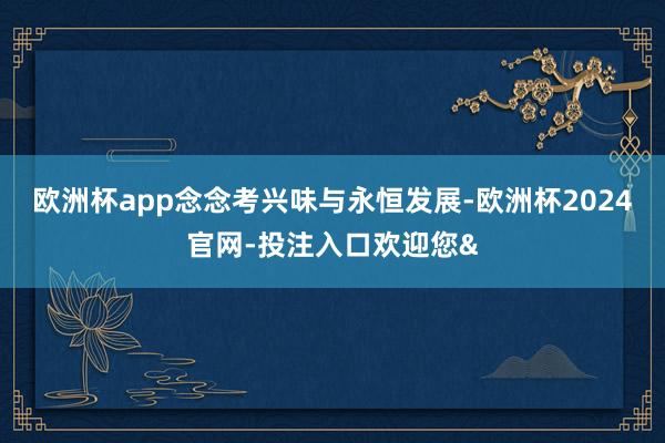 欧洲杯app念念考兴味与永恒发展-欧洲杯2024官网-投注入口欢迎您&