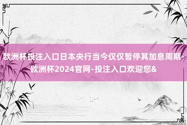 欧洲杯投注入口日本央行当今仅仅暂停其加息周期-欧洲杯2024官网-投注入口欢迎您&