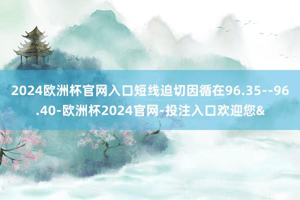 2024欧洲杯官网入口短线迫切因循在96.35--96.40-欧洲杯2024官网-投注入口欢迎您&