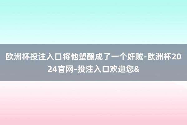 欧洲杯投注入口将他塑酿成了一个奸贼-欧洲杯2024官网-投注入口欢迎您&