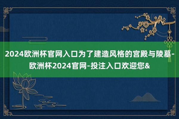 2024欧洲杯官网入口为了建造风格的宫殿与陵墓-欧洲杯2024官网-投注入口欢迎您&