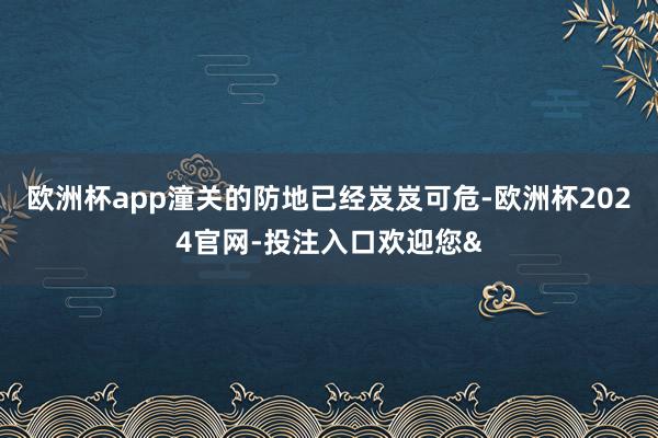 欧洲杯app潼关的防地已经岌岌可危-欧洲杯2024官网-投注入口欢迎您&