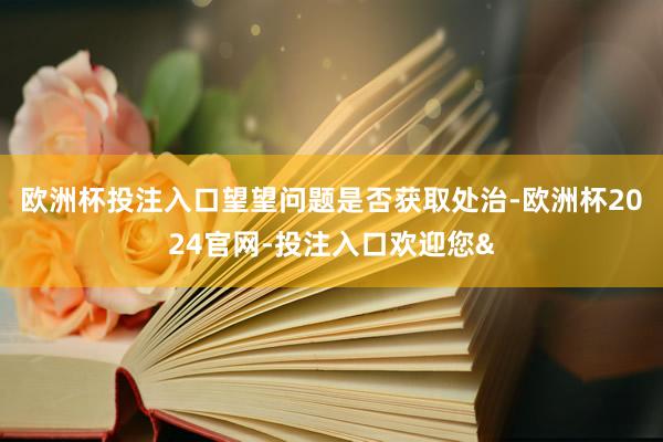 欧洲杯投注入口望望问题是否获取处治-欧洲杯2024官网-投注入口欢迎您&