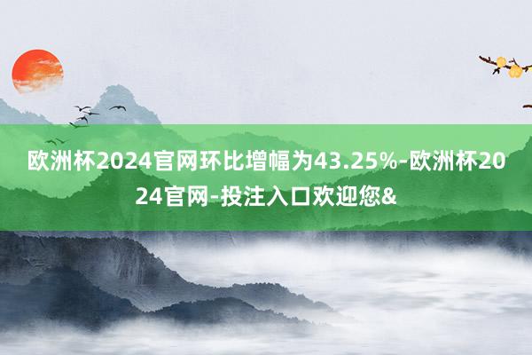 欧洲杯2024官网环比增幅为43.25%-欧洲杯2024官网-投注入口欢迎您&