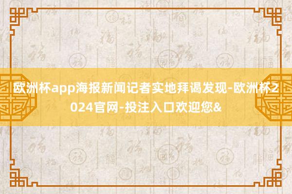 欧洲杯app　　海报新闻记者实地拜谒发现-欧洲杯2024官网-投注入口欢迎您&