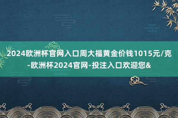 2024欧洲杯官网入口周大福黄金价钱1015元/克-欧洲杯2024官网-投注入口欢迎您&