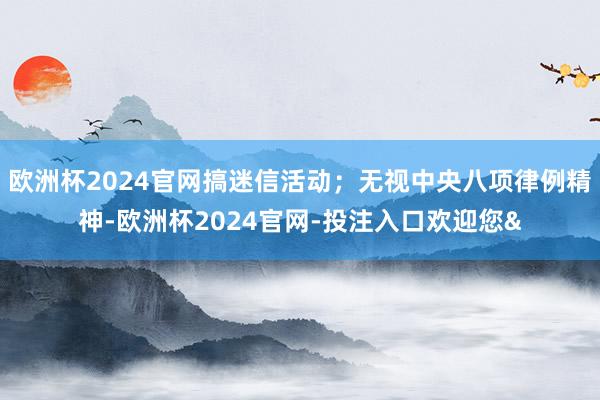 欧洲杯2024官网搞迷信活动；无视中央八项律例精神-欧洲杯2024官网-投注入口欢迎您&