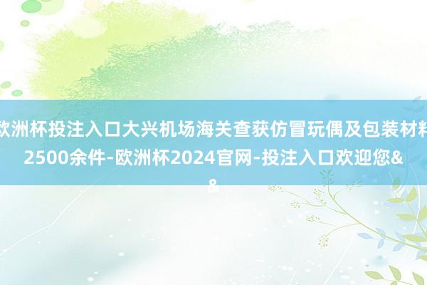 欧洲杯投注入口大兴机场海关查获仿冒玩偶及包装材料2500余件-欧洲杯2024官网-投注入口欢迎您&