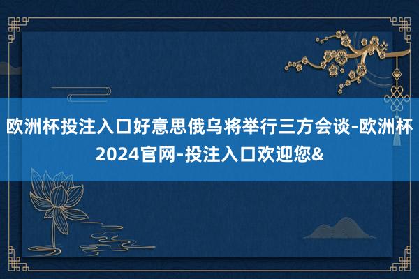 欧洲杯投注入口好意思俄乌将举行三方会谈-欧洲杯2024官网-投注入口欢迎您&