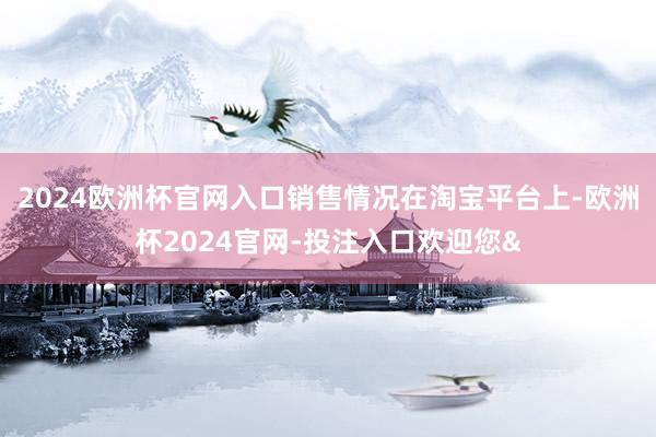 2024欧洲杯官网入口销售情况在淘宝平台上-欧洲杯2024官网-投注入口欢迎您&
