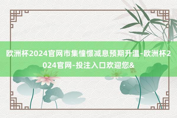 欧洲杯2024官网市集憧憬减息预期升温-欧洲杯2024官网-投注入口欢迎您&