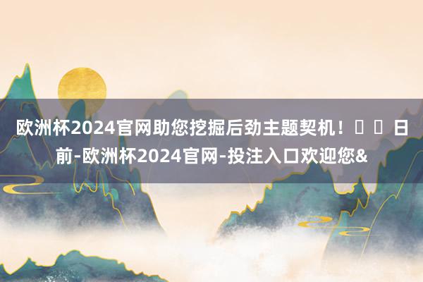 欧洲杯2024官网助您挖掘后劲主题契机！		　　日前-欧洲杯2024官网-投注入口欢迎您&