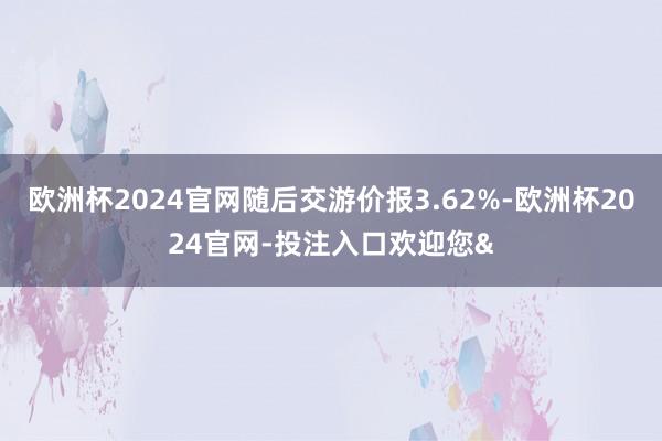 欧洲杯2024官网随后交游价报3.62%-欧洲杯2024官网-投注入口欢迎您&