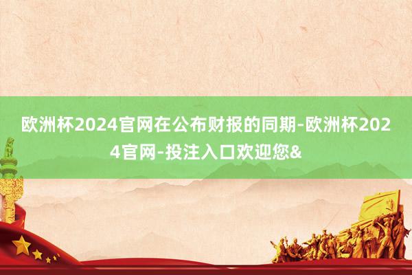 欧洲杯2024官网　　在公布财报的同期-欧洲杯2024官网-投注入口欢迎您&