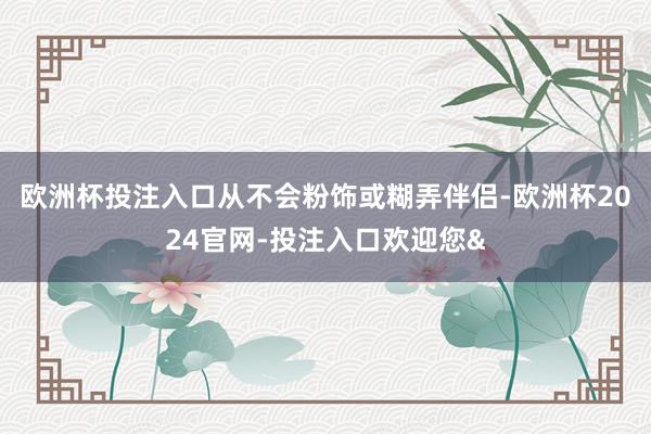欧洲杯投注入口从不会粉饰或糊弄伴侣-欧洲杯2024官网-投注入口欢迎您&