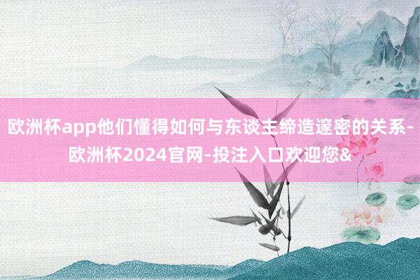 欧洲杯app他们懂得如何与东谈主缔造邃密的关系-欧洲杯2024官网-投注入口欢迎您&