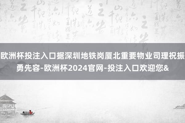 欧洲杯投注入口据深圳地铁岗厦北重要物业司理祝振勇先容-欧洲杯2024官网-投注入口欢迎您&