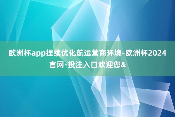 欧洲杯app捏续优化航运营商环境-欧洲杯2024官网-投注入口欢迎您&