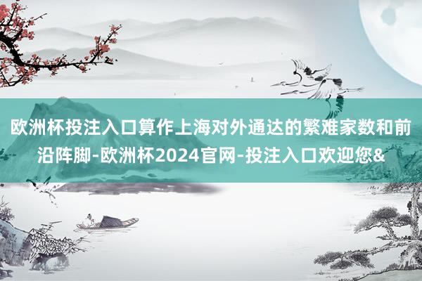 欧洲杯投注入口　　算作上海对外通达的繁难家数和前沿阵脚-欧洲杯2024官网-投注入口欢迎您&